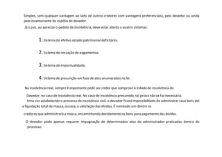 Simples, sem qualquer vantagem ao lado de outros credores com vantagens preferenciais), pelo devedor ou ainda
pelo inventariante do espólio do devedor.
Já o juiz, ao apreciar o pedido de insolvência, deve estar atento a quatro sistemas:
1.Sistema do efetivo estado patrimonial deficitário;
2.Sistema de cessação de pagamentos;
3.Sistema de impontualidade;
4.Sistema de presunção em face de atos enumerados na lei.
Na insolvência real, sempreé importante pedir ao credor que comproveo estado de insolvência do
Devedor, no caso de insolvência real. No caso de insolvência presumida, tal prova não se faz necessária.
Uma vez estabelecido o processo deinsolvência civil, o devedor ficará impossibilitado de administrar seus bens até
a liquidação total da massa, ou seja, a satisfação das dívidas. É nomeado um dentre os
credores que administrará a massa, encaminhando devidamente os bens para pagamento das dívidas.
O devedor pode apenas requerer impugnação de determinados atos do administrador praticados dentro do
processo.
 