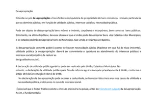 Desapropriação
Entende-se por desapropriação a transferência compulsória da propriedade de bens móveis ou imóveis particulares
para o domínio público, em função de utilidade pública, interessesocial ou necessidadepública.
Pode ser objeto de desapropriação bens móveis e imóveis, corpóreos e incorpóreos, bem como os bens públicos.
Entretanto, na última hipótese, devesse observar quea União pode desapropriar bens dos Estados e dos Municípios;
e os Estados poderão desapropriar bens de Município, não sendo a recíproca verdadeira.
A desapropriação somente poderá ocorrer se houver necessidade pública (hipótese em que há de risco iminente),
utilidade pública (a desapropriação deverá ser conveniente e oportuna ao atendimento do interesse público) e
interesse social(objetivo de reduzir as
desigualdades sociais).
A declaração de utilidade pública genérica pode ser realizada pela União, Estados e Municípios. No
entanto, a declaração de utilidade pública para fins de reforma agrária compete privativamente à União, conforme o
artigo 184 da Constituição Federal de 1988.
Na declaração de desapropriação pode ocorrer a caducidade, se transcorridos cinco anos nos casos de utilidade e
necessidadepública, e dois anos no caso de interessesocial.
É possívelque o Poder Público solicite a imissão provisória na posse, antes do trânsito em julgado da desapropriação.
Assim, é fundamental a
 