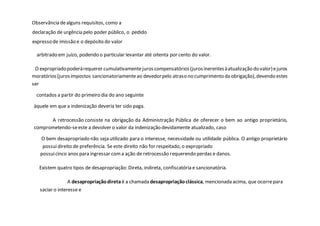 Observância dealguns requisitos, como a
declaração de urgência pelo poder público, o pedido
expresso de imissão e o depósito do valor
arbitrado em juízo, podendo o particular levantar até oitenta por cento do valor.
O expropriadopoderárequerer cumulativamentejuroscompensatórios(jurosinerentesàatualização do valor)ejuros
moratórios(jurosimpostos sancionatoriamenteao devedorpelo atraso no cumprimento da obrigação),devendo estes
ser
contados a partir do primeiro dia do ano seguinte
àquele em que a indenização deveria ter sido paga.
A retrocessão consiste na obrigação da Administração Pública de oferecer o bem ao antigo proprietário,
comprometendo-seeste a devolver o valor da indenização devidamente atualizado, caso
O bem desapropriado não seja utilizado para o interesse, necessidade ou utilidade pública. O antigo proprietário
possuidireito de preferência. Se este direito não for respeitado, o expropriado
possuicinco anos para ingressar coma ação de retrocessão requerendo perdas e danos.
Existem quatro tipos de desapropriação: Direta, indireta, confiscatória e sancionatória.
A desapropriaçãodireta é a chamada desapropriaçãoclássica, mencionada acima, que ocorrepara
saciar o interesse e
 