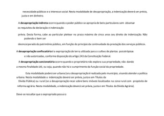 necessidadepúblicos e o interesse social. Nesta modalidade de desapropriação, a indenização deverá ser prévia,
justa e em dinheiro.
A desapropriaçãoindireta ocorrequando o poder público se apropria de bens particulares sem observar
os requisitos da declaração e indenização
prévia. Desta forma, cabe ao particular pleitear no prazo máximo de cinco anos seu direito de indenização. Não
podendo o bem ser
desincorporado do patrimônio público, em função do princípio da continuidade da prestação dos serviços públicos.
A desapropriaçãoconfiscatória éa expropriação de terra utilizada para o cultivo de plantas psicotrópicas
e não autorizadas, conformedisposição do artigo 243 da Constituição Federal.
A desapropriaçãosancionatória ocorrequando o proprietário não explora sua propriedade, não dando
a mesma finalidade útil, ou seja, quando não há o cumprimento da função social da propriedade.
Esta modalidade poderá ser urbana (sea desapropriação érealizada pelo município, visando atender a política
urbana. Nesta modalidade a indenização deverá ser prévia, justa e em Títulos da
Dívida Pública) ou rural (se a desapropriação recai sobre bens imóveis localizados na zona rural com propósito de
reforma agrária. Nesta modalidade, a indenização deverá ser prévia, justa e em Títulos da Dívida Agrária).
Deve-seressaltar que o expropriado possuio
 