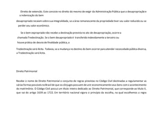 Direito de extensão. Este consiste no direito do mesmo de exigir da Administração Pública que a desapropriação e
a indenização do bem
desapropriado recaiamsobresua integralidade, se a área remanescente da propriedadetiver seu valor reduzido ou se
perder seu valor econômico.
Se o bem expropriado não recebe a destinação prevista no ato de desapropriação, ocorrea
chamada Tredestinação. Se o bem desapropriado é transferido indevidamente a terceiro ou
houveprática de desvio de finalidade pública, a
Tredestinação será ilícita. Todavia, sea mudança no destino do bem ocorrer para atender necessidadepúblicadiversa,
a Tredestinação será lícita.
Direito Patrimonial
Recebe o nome de Direito Patrimonial o conjunto de regras previstas no Código Civil destinadas a regulamentar as
váriasformaspossíveisnoBrasilde que oscônjugespossuemdeunir economicamenteseus bens como acontecimento
do matrimônio. O Código Civil possui um título inteiro dedicado ao Direito Patrimonial, que corresponde ao título II,
que vai do artigo 1639 ao 1722. Em território nacional vigora o princípio da escolha, na qual escolhemos a regra
 