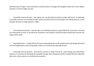 patrimonial que irá reger o nosso casamento, sendo que todos os cônjuges são obrigados a optar por um dos regimes
previstos, no mesmo código, que são:
- Comunhão universal de bens - este regime tem sua descrição primordial no artigo 1667 do CC, considerando
comunhão universala comunicação de todos os bens presentes e futuros dos cônjuges e suas dívidas passivas, comas
exceções descritas no artigo seguinte, o 1668.
- Comunhão parcial de bens - sob esta regra, com definição prevista no artigo 1658 do CC, comunicam-seos bens
que sobrevierem ao casal, na constância do casamento, com exceção e inclusão de determinados bens previstos nos
artigos 1659 e 1660.
- Separaçãode bens - o artigo 1687do CC prevêa separaçãode bens,onde simplesmentecada cônjugeadministra
de forma independente os bens estipulados a cada um no momento da separação de bens.
- Comunhão final de aquestos - nesta forma, prevista no artigo 1672 do CC, cada cônjuge possui patrimônio
próprio, e no momento da dissolução da sociedade conjugal, cada cônjuge tem direito à metade dos bens adquiridos
pelo casal, a título oneroso, na constância do casamento.
 