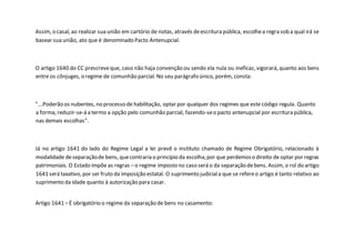 Assim, o casal, ao realizar sua união em cartório de notas, através deescritura pública, escolhea regra sob a qual irá se
basear sua união, ato que é denominado Pacto Antenupcial.
O artigo 1640 do CC prescreveque, caso não haja convenção ou sendo ela nula ou ineficaz, vigorará, quanto aos bens
entre os cônjuges, o regime de comunhão parcial. No seu parágrafo único, porém, consta:
"...Poderão os nubentes, no processo de habilitação, optar por qualquer dos regimes que este código regula. Quanto
a forma, reduzir-se-á a termo a opção pelo comunhão parcial, fazendo-seo pacto antenupcial por escritura pública,
nas demais escolhas".
Já no artigo 1641 do lado do Regime Legal a lei prevê o instituto chamado de Regime Obrigatório, relacionado à
modalidade deseparaçãode bens, quecontraria o princípio da escolha,por que perdemoso direito de optar por regras
patrimoniais. O Estado impõe as regras –o regime imposto no caso será o da separação debens. Assim, o rol do artigo
1641 será taxativo, por ser fruto da imposição estatal. O suprimento judiciala que se refereo artigo é tanto relativo ao
suprimento da idade quanto à autorização para casar.
Artigo 1641 –É obrigatório o regime da separação de bens no casamento:
 