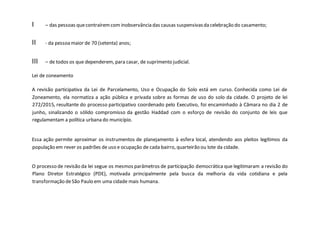 I – das pessoas quecontraíremcom inobservância das causas suspensivasda celebração do casamento;
II - da pessoamaior de 70 (setenta) anos;
III – de todos os que dependerem, para casar, de suprimento judicial.
Lei de zoneamento
A revisão participativa da Lei de Parcelamento, Uso e Ocupação do Solo está em curso. Conhecida como Lei de
Zoneamento, ela normatiza a ação pública e privada sobre as formas de uso do solo da cidade. O projeto de lei
272/2015, resultante do processo participativo coordenado pelo Executivo, foi encaminhado à Câmara no dia 2 de
junho, sinalizando o sólido compromisso da gestão Haddad com o esforço de revisão do conjunto de leis que
regulamentam a política urbana do município.
Essa ação permite aproximar os instrumentos de planejamento à esfera local, atendendo aos pleitos legítimos da
população em rever os padrões de uso e ocupação de cada bairro, quarteirão ou lote da cidade.
O processo de revisão da lei segue os mesmos parâmetros de participação democrática que legitimaram a revisão do
Plano Diretor Estratégico (PDE), motivada principalmente pela busca da melhoria da vida cotidiana e pela
transformação deSão Paulo em uma cidade mais humana.
 