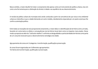 Nesse sentido, o maior desafio foi tratar o zoneamento não apenas como um instrumento de política urbana, mas sim
como uma ferramenta para a efetivação do direito à cidade e ao equilíbrio do seu desenvolvimento.
A revisão da política urbana do município está sendo conduzida a partir da consciência de que nossa crise ambiental
urbana se intensifica e que a cidade demanda um outro modelo, devidamente amparado por um pacto social que lhe
confira sustentação política.
Entre todas as inovações da nova proposta dezoneamento, a maior delas é a identificação do território como umtodo,
levando em conta tanto os efeitos e consequências nos territórios locais bem como os impactos mais amplos. Desse
modo a propostavaialémda “colchade retalhos”e enfrenta asdesigualdadese particularidadesterritoriaiscomo parte
de um conjunto necessário para o desenvolvimento estratégico da cidade.
Agrupamentos de zonas em 3 categorias: transformação, qualificação epreservação
As zonas foramorganizadas em3 diferentes agrupamentos:
Territórios de transformação, qualificação e preservação.
 