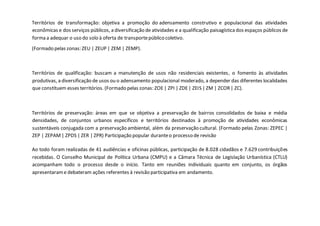 Territórios de transformação: objetiva a promoção do adensamento construtivo e populacional das atividades
econômicas e dos serviços públicos, a diversificação de atividades e a qualificação paisagísticados espaços públicos de
forma a adequar o uso do solo à oferta de transportepúblico coletivo.
(Formado pelas zonas: ZEU | ZEUP | ZEM | ZEMP).
Territórios de qualificação: buscam a manutenção de usos não residenciais existentes, o fomento às atividades
produtivas, a diversificação de usos ou o adensamento populacional moderado, a depender das diferentes localidades
que constituem esses territórios. (Formado pelas zonas: ZOE| ZPI | ZDE| ZEIS | ZM | ZCOR| ZC).
Territórios de preservação: áreas em que se objetiva a preservação de bairros consolidados de baixa e média
densidades, de conjuntos urbanos específicos e territórios destinados à promoção de atividades econômicas
sustentáveis conjugada com a preservação ambiental, além da preservação cultural. (Formado pelas Zonas: ZEPEC |
ZEP | ZEPAM| ZPDS | ZER | ZPR) Participação popular duranteo processo de revisão
Ao todo foram realizadas de 41 audiências e oficinas públicas, participação de 8.028 cidadãos e 7.629 contribuições
recebidas. O Conselho Municipal de Política Urbana (CMPU) e a Câmara Técnica de Legislação Urbanística (CTLU)
acompanham todo o processo desde o início. Tanto em reuniões individuais quanto em conjunto, os órgãos
apresentarame debateram ações referentes à revisão participativa em andamento.
 