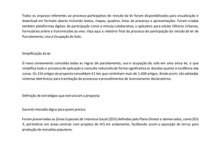 Todos os arquivos referentes ao processo participativo de revisão da lei foram disponibilizados para visualização e
download em formato aberto incluindo textos, mapas, quadros, listas de presença e apresentações. Foram criadas
também plataformas digitais de participação como a minuta colaborativa, o aplicativo para celular Olhares Urbanos,
formulários online e transmissões ao vivo. Veja aqui o relatório final do processo de participação da revisão da lei de
Parcelamento, Uso e Ocupação do Solo.
Simplificação da lei
O novo zoneamento consolida todas as regras de parcelamento, uso e ocupação do solo em uma única lei, o que
simplifica todo o processo de aplicação e consulta reduzindo de forma significativa as dúvidas quanto à incidência das
zonas. Os 156 artigos da proposta consolidam51 leis que continham mais de 1.600 artigos. Ainda assim, são adotados
sistemas eletrônicos para tramitação de processos eprocedimentos de licenciamento declaratórios.
Definição de estratégias que estruturama proposta
Garantir moradia digna para quem precisa
Forampreservadas as Zonas Especiais de InteresseSocial (ZEIS) definidas pelo Plano Diretor e demarcados, como ZEIS
3, perímetros em áreas centrais com projetos de HIS em andamento, facilitando assim a aquisição de terras para
produção de moradias populares.
 