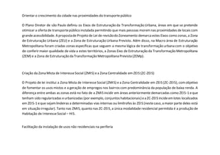 Orientar o crescimento da cidade nas proximidades do transportepúblico
O Plano Diretor de são Paulo definiu os Eixos de Estruturação da Transformação Urbana, áreas em que se pretende
otimizar a oferta de transportepúblico instalada permitindo que mais pessoas moremnas proximidades de locais com
grandeacessibilidade. A propostade Projeto de Lei de revisãodo Zoneamento demarcaestes Eixos como zonas,a Zona
de Estruturação Urbana (ZEU) e a Zona de Estruturação Urbana Previsto. Além disso, na Macro área de Estruturação
Metropolitana foram criadas zonas específicas que seguem a mesma lógica de transformação urbana com o objetivo
de conferir maior qualidade de vida a estes territórios, a Zonas Eixo de Estruturação da Transformação Metropolitana
(ZEM) e a Zona de Estruturação da Transformação Metropolitana Prevista (ZEMp).
Criação da Zona Mista de InteresseSocial (ZMIS) ea Zona Centralidade em ZEIS (ZC-ZEIS)
O Projeto de lei institui a Zona Mista de InteresseSocial (ZMIS) e a Zona Centralidade em ZEIS (ZC-ZEIS), comobjetivo
de fomentar os usos mistos e a geração de empregos nos bairros com predominância da população de baixa renda. A
diferença entre ambas as zonas está no fato de a ZMIS incidir em áreas anteriormente demarcadas como ZEIS-1 eque
tenham sido regularizadas eurbanizadas (por exemplo, conjuntos habitacionais) ea ZC-ZEIS incideemlotes localizados
em ZEIS-1 eque sejamlindeiras a determinadas vias internas ou limítrofes às ZEIS (nestecaso, a maior parte deles está
em situação irregular). Tanto nas ZMIS, quanto nas ZC-ZEIS, a única modalidade residencial permitida é a produção de
Habitação de InteresseSocial – HIS.
Facilitação da instalação de usos não residenciais na periferia
 