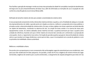 Para facilitar a geração de emprego e renda nas áreasmais povoadasda cidade foi concedida a isenção de atendimento
de largura de via para empreendimentos de baixo risco, além de eliminadas as restrições de uso e ocupação do solo
conformea classificação da via em Zonas Mistas (ZM).
Definição de tamanho máximo de lote para ampliar conectividade do sistema viário
A nova propostadezoneamento institui dimensõesmáximas delotes equadras,coma finalidadede adequara inserção
de empreendimentos de médio e grande porte em relação ao entorno, melhorar a proporção entre áreas públicas e
privadas eevitar a descontinuidadedo sistema viário. Ou seja, os lotes e glebas com áreas superiores ao limite deverão
ser objeto de loteamento, resultando na abertura de vias, na criação de áreas verdes e na reserva de áreas para
equipamentos sociais. Os valores adotados (áreas máximas de lotes e quadras) tomaram por base a quadra como
unidade de referência, fazendo com que o limite máximo de área do lote coincida com a dimensão e a proporção de
uma quadra. Assim, o regramento novo evita a formação de grandes quadras que geram descontinuidadedo sistema
viário e que resultam em longas distâncias a serempercorridas, o que é incompatível com a escala do pedestre e com
os preceitos da mobilidade urbana sustentável.
Melhorar a mobilidade urbana
Deacordo coma propostapara o novo zoneamento não serãoexigidas vagasde automóvelparausosresidenciais, nem
para usos não residenciais em lotes pequenos. Em paralelo, o texto do PL traz a exigência de número mínimo de vagas
de bicicleta, exigência de vestiário para usuários debicicleta, o alargamento de calçada (obrigatório para lotes em nas
 