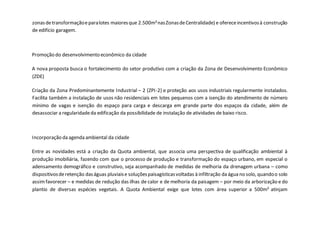 zonasdetransformaçãoeparalotes maioresque 2.500m²nasZonasdeCentralidade) e ofereceincentivosà construção
de edifício garagem.
Promoção do desenvolvimento econômico da cidade
A nova proposta busca o fortalecimento do setor produtivo com a criação da Zona de Desenvolvimento Econômico
(ZDE)
Criação da Zona Predominantemente Industrial – 2 (ZPI-2) e proteção aos usos industriais regularmente instalados.
Facilita também a instalação de usos não residenciais em lotes pequenos com a isenção do atendimento de número
mínimo de vagas e isenção do espaço para carga e descarga em grande parte dos espaços da cidade, além de
desassociar a regularidadeda edificação da possibilidade de instalação de atividades de baixo risco.
Incorporação da agenda ambiental da cidade
Entre as novidades está a criação da Quota ambiental, que associa uma perspectiva de qualificação ambiental à
produção imobiliária, fazendo com que o processo de produção e transformação do espaço urbano, em especial o
adensamento demográfico e construtivo, seja acompanhado de medidas de melhoria da drenagem urbana – como
dispositivosderetenção daságuas pluviaise soluçõespaisagísticasvoltadas à infiltração da água no solo, quandoo solo
assimfavorecer – e medidas de redução das ilhas de calor e de melhoria da paisagem – por meio da arborização e do
plantio de diversas espécies vegetais. A Quota Ambiental exige que lotes com área superior a 500m² atinjam
 