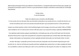 determinada pontuação mínima para obterem o licenciamento e a proposta ainda prevê incentivos para aqueles que
pretenderem pontuação superior à mínima ou que apresentaremsoluções sustentáveis comprovadas por certificação
especializada.
Vendas online
E suas ferramentas
Todos nós sabemos que o momento e de dificuldade
E crise no pais mas isso não quer dizer que não exista compradores mas aonde acha-los, o mundo da internet e um
mundo maravilhoso pois numa única tacada você pode descobrir que você pode encontrar o forte pertente par
comprar seu imóvel seja bem-vindo e-mail marketing imagina você conseguir uma única vez mandar 5,00 ou 10.000 E
mails matadores e ter um retorno de no mínimo 10% disso pois e isso e possível conheça o aplicativo SENDBLASTER3
Esse aplicativo pode mandar qualquer quantidade de e-mail desde que seja um lista confirmada outro ferramenta
bastante interessante e o E goi nele você pode fazer campanhas programadas para mandar News later SMS capturar
clientes interessados num lançamento ou fazer capitação de leads interessado num terminado imóvel um bom
corretor não espera comprador procurá-lo ele vai atrás do comprador outra ferramenta importante para você
corretor ter um canal no YouTube para quando você fazer capitação deve sempre fazer um vídeo completo do imóvel
nos seu detalhes e colocar esse vídeo para rodar no seu canal feito isso não esquecer de colocar no rodapé seu nome
 