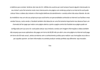 e telefone para contato lembres são mais de 16 milhões de usuários par você sempre haverá alguém interessado no
seu imóvel outra ferramenta muito mais interessante uma página com endereço próprio na internet lá você pode
colocar fotos e vídeos dos imóveis e informação telefones de atendimento e venda online não estou falando do site
da imobiliária mas um site seu próprio pra que você tenha um personalidade conhecida na internet isso facilitara mais
vendas futuras, outra venda o facebok também não deixa de ser uma ferramenta importante mas devesse fazer um
chamado de fan page que nada e uma página aberta a parte a pagina central do facebok essa página pode ser
configurado comsua cara e lá você pode colocar seus imóveis a venda com imagem informações e vídeos também
não esqueça que esses aplicativos são pagos em torno de 60,00 mês pra abrir uma uma página na internet você paga
em torno de 30 reais anual , existe corretores sem o conhecimento jurídico para realizar suas transações essa obra e
par aqueles querem ser bem informados no sentido produzir vendas prefeita seja diferente seja inovador.
Fim
 
