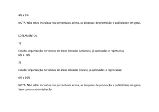 4% a 6%
NOTA: Não estão incluídas nos percentuais acima, as despesas de promoção e publicidade em geral.
LOTEAMENTOS
1)
Estudo, organização de vendas de áreas loteadas (urbanas), já aprovadas e registradas
6% a 8%
2)
Estudo, organização de vendas de áreas loteadas (rurais), já aprovadas e registradas:
6% a 10%
NOTA: Não estão incluídas nos percentuais acima, as despesas de promoção e publicidade em geral,
bem como a administração.
 