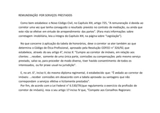 REMUNERAÇÃO POR SERVIÇOS PRESTADOS
Como bem estabelece o Novo Código Civil, no Capítulo XIII, artigo 725, “A remuneração é devida ao
corretor uma vez que tenha conseguido o resultado previsto no contrato de mediação, ou ainda que
este não se efetive em virtude de arrependimento das partes”. (Para mais informações sobre
corretagem imobiliária, leia a íntegra do Capítulo XIII, na página sobre “Legislação”).
No que concerne à aplicação da tabela de honorários, deve o corretor se ater também ao que
determina o Código de Ética Profissional, aprovado pela Resolução COFECI n° 326/92, que
estabelece, através do seu artigo 4°, inciso X: “Cumpre ao corretor de imóveis, em relação aos
clientes: ...receber, somente de uma única parte, comissões ou compensações pelo mesmo serviço
prestado, salvo se, para proceder de modo diverso, tiver havido consentimento de todos os
interessados, ou for praxe usual na jurisdição”.
E, no art. 6°, inciso V, do mesmo diploma regimental, é estabelecido que: “É vedado ao corretor de
imóveis: ...receber comissões em desacordo com a tabela aprovada ou vantagens que não
correspondam a serviços efetiva e licitamente prestados”.
Por fim, de acordo com a Lei Federal n° 6.530/78 (que regulamenta o exercício da profissão de
corretor de imóveis), reza o seu artigo 17 inciso IV que, “Compete aos Conselhos Regionais:
 