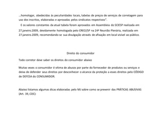 ...homologar, obedecidas às peculiaridades locais, tabelas de preços de serviços de corretagem para
uso dos inscritos, elaboradas e aprovadas pelos sindicatos respectivos”.
E os valores constantes da atual tabela foram aprovados em Assembleia do SCIESP realizada em
27.janeiro.2009, devidamente homologada pelo CRECI/SP na 24ª Reunião Plenária, realizada em
27.janeiro.2009, recomendando-se sua divulgação através de afixação em local visível ao público.
Direito do consumidor
Todo corretor deve saber os direitos do consumidor abaixo
Muitas vezes o consumidor é vítima de abusos por parte do fornecedor de produtos ou serviços e
deixa de defender seus direitos por desconhecer o alcance da proteção a esses direitos pelo CÓDIGO
de DEFESA do CONSUMIDOR.
Abaixo listamos algumas dicas elaboradas pelo MJ sobre como se prevenir das PRÁTICAS ABUSIVAS
(Art. 39, CDC):
 