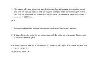 1. O fornecedor não pode condicionar a venda de um produto à compra de outro produto, ou seja,
para levar um produto, você não pode ser obrigado a comprar outro, por exemplo, para levar o
pão, você tem de comprar um litro de leite. Isto se chama VENDA CASADA e é proibido por lei. É
crime: Lei nº 8.137/90, art.
5º, II.
2. É proibido ao fornecedor esconder um produto e dizer que o produto está em falta.
3. Se algum fornecedor enviar-lhe um produto que você não pediu, não se preocupe! Receba como
se fosse uma amostra grátis.
E se alguém prestar a você um serviço que não foi contratado, não pague. A lei garante que você não
é obrigado a pagar (art.
39, parágrafo único, CDC).
 