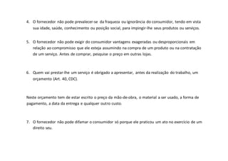 4. O fornecedor não pode prevalecer-se da fraqueza ou ignorância do consumidor, tendo em vista
sua idade, saúde, conhecimento ou posição social, para impingir-lhe seus produtos ou serviços.
5. O fornecedor não pode exigir do consumidor vantagens exageradas ou desproporcionais em
relação ao compromisso que ele esteja assumindo na compra de um produto ou na contratação
de um serviço. Antes de comprar, pesquise o preço em outras lojas.
6. Quem vai prestar-lhe um serviço é obrigado a apresentar, antes da realização do trabalho, um
orçamento (Art. 40, CDC).
Neste orçamento tem de estar escrito o preço da mão-de-obra, o material a ser usado, a forma de
pagamento, a data da entrega e qualquer outro custo.
7. O fornecedor não pode difamar o consumidor só porque ele praticou um ato no exercício de um
direito seu.
 