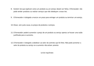 8. Existem leis que explicam como um produto ou um serviço devem ser feitos. O fornecedor não
pode vender produtos ou realizar serviços que não obedeçam a essas leis.
9. O fornecedor é obrigado a marcar um prazo para entregar um produto ou terminar um serviço.
10. Elevar, sem justa causa, os preços de produtos e serviços.
11. O fornecedor poderá aumentar o preço de um produto ou serviço apenas se houver uma razão
justificada para o aumento.
12. O fornecedor é obrigado a obedecer ao valor do contrato que foi feito. Não pode aumentar o
valor do produto ou serviço se o aumento não estiver previsto
Lei do inquilinato
 