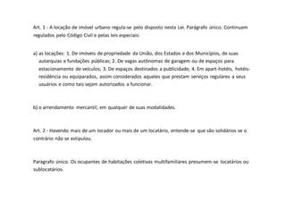 Art. 1 - A locação de imóvel urbano regula-se pelo disposto nesta Lei. Parágrafo único. Continuam
regulados pelo Código Civil e pelas leis especiais:
a) as locações: 1. De imóveis de propriedade da União, dos Estados e dos Municípios, de suas
autarquias e fundações públicas; 2. De vagas autônomas de garagem ou de espaços para
estacionamento de veículos; 3. De espaços destinados a publicidade; 4. Em apart-hotéis, hotéis-
residência ou equiparados, assim considerados aqueles que prestam serviços regulares a seus
usuários e como tais sejam autorizados a funcionar.
b) o arrendamento mercantil, em qualquer de suas modalidades.
Art. 2 - Havendo mais de um locador ou mais de um locatário, entende-se que são solidários se o
contrário não se estipulou.
Parágrafo único. Os ocupantes de habitações coletivas multifamiliares presumem-se locatários ou
sublocatários.
 
