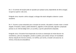 Art. 3 - O contrato de locação pode ser ajustado por qualquer prazo, dependendo de vênia conjugal,
se igual ou superior a dez anos.
Parágrafo único. Ausente a vênia conjugal, o cônjuge não estará obrigado a observar o prazo
excedente.
Art. 4 - Durante o prazo estipulado para a duração do contrato, não poderá o locador reaver o imóvel
alugado. O locatário, todavia, poderá devolvê-lo, pagando a multa pactuada, segundo a proporção
prevista no art. 924 do Código Civil e, na sua falta, a que for judicialmente estipulada.
Parágrafo único. O locatário ficará dispensado da multa se a devolução do imóvel decorrer de
transferência, pelo seu empregador, privado ou público, para prestar serviços em localidades
diversas daquela do início do contrato, e se notificar, por escrito, o locador com prazo de, no
mínimo, trinta dias de antecedência.
 