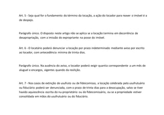 Art. 5 - Seja qual for o fundamento do término da locação, a ação do locador para reaver o imóvel é a
de despejo.
Parágrafo único. O disposto neste artigo não se aplica se a locação termina em decorrência de
desapropriação, com a imissão do expropriante na posse do imóvel.
Art. 6 - O locatário poderá denunciar a locação por prazo indeterminado mediante aviso por escrito
ao locador, com antecedência mínima de trinta dias.
Parágrafo único. Na ausência do aviso, o locador poderá exigir quantia correspondente a um mês de
aluguel e encargos, vigentes quando da resilição.
Art. 7 - Nos casos de extinção de usufruto ou de fideicomisso, a locação celebrada pelo usufrutuário
ou fiduciário poderá ser denunciada, com o prazo de trinta dias para a desocupação, salvo se tiver
havido aquiescência escrita do nu-proprietário ou do fideicomissário, ou se a propriedade estiver
consolidada em mãos do usufrutuário ou do fiduciário.
 