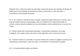 Parágrafo único. A denúncia deverá ser exercitada no prazo de noventa dias contados da extinção do
fideicomisso ou da averbação da extinção do usufruto, presumindo-se, após esse prazo, a
concordância na manutenção da locação.
Art. 8 - Se o imóvel for alienado durante a locação, o adquirente poderá denunciar o contrato, com o
prazo de noventa dias para a desocupação, salvo se a locação for por tempo determinado e o
contrato contiver cláusula de vigência em caso de alienação e estiver averbado junto a matrícula do
imóvel.
§ 1 - Idêntico direito terá o promissário-comprador e o promissário-cessionário, em caráter
irrevogável, com imissão na posse do imóvel e título registrado junto à matrícula do mesmo.
§ 2 - A denúncia deverá ser exercitada no prazo de noventa dias contados do registro da venda ou do
compromisso, presumindo-se, após esse prazo, a concordância na manutenção da locação.
Art. 9 - A locação também poderá ser desfeita:
 