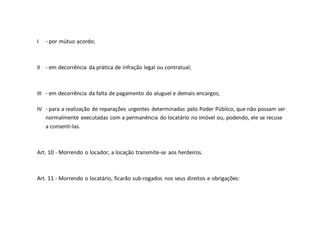 I - por mútuo acordo;
II - em decorrência da prática de infração legal ou contratual;
III - em decorrência da falta de pagamento do aluguel e demais encargos;
IV - para a realização de reparações urgentes determinadas pelo Poder Público, que não possam ser
normalmente executadas com a permanência do locatário no imóvel ou, podendo, ele se recuse
a consenti-las.
Art. 10 - Morrendo o locador, a locação transmite-se aos herdeiros.
Art. 11 - Morrendo o locatário, ficarão sub-rogados nos seus direitos e obrigações:
 