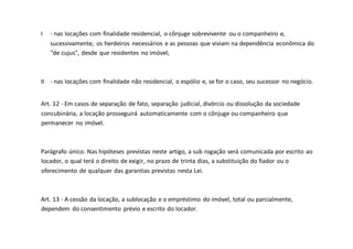 I - nas locações com finalidade residencial, o cônjuge sobrevivente ou o companheiro e,
sucessivamente, os herdeiros necessários e as pessoas que viviam na dependência econômica do
"de cujus", desde que residentes no imóvel;
II - nas locações com finalidade não residencial, o espólio e, se for o caso, seu sucessor no negócio.
Art. 12 - Em casos de separação de fato, separação judicial, divórcio ou dissolução da sociedade
concubinária, a locação prosseguirá automaticamente com o cônjuge ou companheiro que
permanecer no imóvel.
Parágrafo único. Nas hipóteses previstas neste artigo, a sub rogação será comunicada por escrito ao
locador, o qual terá o direito de exigir, no prazo de trinta dias, a substituição do fiador ou o
oferecimento de qualquer das garantias previstas nesta Lei.
Art. 13 - A cessão da locação, a sublocação e o empréstimo do imóvel, total ou parcialmente,
dependem do consentimento prévio e escrito do locador.
 
