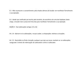 § 1 - Não se presume o consentimento pela simples demora do locador em manifestar formalmente
a sua oposição.
§ 2 - Desde que notificado por escrito pelo locatário, de ocorrência de uma das hipóteses deste
artigo, o locador terá o prazo de trinta dias para manifestar formalmente a sua oposição.
SEÇÃO II - Das Sublocações (artigos 14 a 16)
Art. 14 - Aplicam-se às sublocações, no que couber, as disposições relativas as locações.
Art. 15 - Rescindida ou finda a locação, qualquer que seja sua causa, resolvem-se as sublocações,
assegurado o direito de indenização do sublocatário contra o sublocador.
 