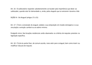 Art. 16 - O sublocatário responde subsidiariamente ao locador pela importância que dever ao
sublocador, quando este for demandado e, ainda, pelos aluguéis que se vencerem durante a lide.
SEÇÃO III - Do Aluguel (artigos 17 a 21)
Art. 17 - É livre a convenção do aluguel, vedada a sua estipulação em moeda estrangeira e a sua
vinculação a variação cambial ou ao salário mínimo.
Parágrafo único. Nas locações residenciais serão observados os critérios de reajustes previstos na
legislação específica.
Art. 18 - É licito às partes fixar, de comum acordo, novo valor para o aluguel, bem como inserir ou
modificar cláusula de reajuste.
 