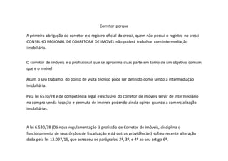 Corretor porque
A primeira obrigação do corretor e o registro oficial do cresci, quem não possui o registro no cresci
CONSELHO REGIONAL DE CORRETORA DE IMOVEL não poderá trabalhar com intermediação
imobiliária.
O corretor de imóveis e o profissional que se aproxima duas parte em torno de um objetivo comum
que e o imóvel
Assim o seu trabalho, do ponto de visita técnico pode ser definido como sendo a intermediação
imobiliária.
Pela lei 6530/78 e de competência legal e exclusivo do corretor de imóveis servir de intermediário
na compra venda locação e permuta de imóveis podendo ainda opinar quando a comercialização
imobiliárias.
A lei 6.530/78 (Dá nova regulamentação à profissão de Corretor de Imóveis, disciplina o
funcionamento de seus órgãos de fiscalização e dá outras providências) sofreu recente alteração
dada pela lei 13.097/15, que acresceu os parágrafos 2º, 3º, e 4º ao seu artigo 6º.
 