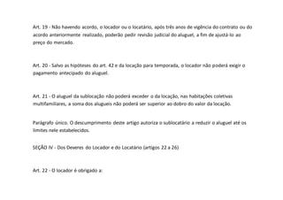 Art. 19 - Não havendo acordo, o locador ou o locatário, após três anos de vigência do contrato ou do
acordo anteriormente realizado, poderão pedir revisão judicial do aluguel, a fim de ajustá-lo ao
preço do mercado.
Art. 20 - Salvo as hipóteses do art. 42 e da locação para temporada, o locador não poderá exigir o
pagamento antecipado do aluguel.
Art. 21 - O aluguel da sublocação não poderá exceder o da locação, nas habitações coletivas
multifamiliares, a soma dos alugueis não poderá ser superior ao dobro do valor da locação.
Parágrafo único. O descumprimento deste artigo autoriza o sublocatário a reduzir o aluguel até os
limites nele estabelecidos.
SEÇÃO IV - Dos Deveres do Locador e do Locatário (artigos 22 a 26)
Art. 22 - O locador é obrigado a:
 