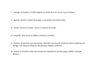 I - entregar ao locatário o imóvel alugado em estado de servir ao uso a que se destina;
II - garantir, durante o tempo da locação, o uso pacífico do imóvel locado;
III - manter, durante a locação, a forma e o destino do imóvel;
IV - responder pelos vícios ou defeitos anteriores a locação;
V - fornecer ao locatário, caso este solicite, descrição minuciosa do estado do imóvel, quando de sua
entrega, com expressa referência aos eventuais defeitos existentes;
VI - fornece ao locatário recibo discriminado das importâncias por este pagas, vedada a quitação
genérica;
 