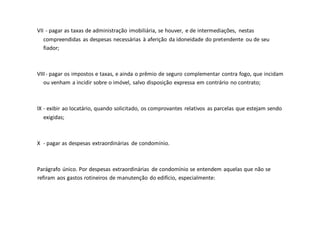 VII - pagar as taxas de administração imobiliária, se houver, e de intermediações, nestas
compreendidas as despesas necessárias à aferição da idoneidade do pretendente ou de seu
fiador;
VIII- pagar os impostos e taxas, e ainda o prêmio de seguro complementar contra fogo, que incidam
ou venham a incidir sobre o imóvel, salvo disposição expressa em contrário no contrato;
IX - exibir ao locatário, quando solicitado, os comprovantes relativos as parcelas que estejam sendo
exigidas;
X - pagar as despesas extraordinárias de condomínio.
Parágrafo único. Por despesas extraordinárias de condomínio se entendem aquelas que não se
refiram aos gastos rotineiros de manutenção do edifício, especialmente:
 