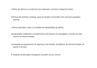 a) Obras de reformas ou acréscimos que interessem a estrutura integral do imóvel;
b) Pintura das fachadas, empenas, poços de aeração e iluminação, bem como das esquadrias
externas;
c) Obras destinadas a repor as condições de habitabilidade do edifício;
d) Indenizações trabalhistas e previdenciárias pela dispensa de empregados, ocorridas em data
anterior ao início da locação;
e) Instalação de equipamentos de segurança e de incêndio, de telefonia, de intercomunicação, de
esporte e de lazer;
f) Despesas de decoração e paisagismo nas partes de uso comum;
 