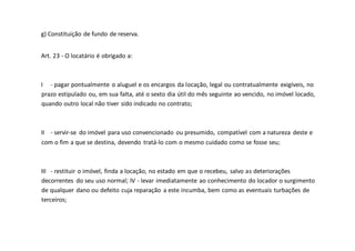 g) Constituição de fundo de reserva.
Art. 23 - O locatário é obrigado a:
I - pagar pontualmente o aluguel e os encargos da locação, legal ou contratualmente exigíveis, no
prazo estipulado ou, em sua falta, até o sexto dia útil do mês seguinte ao vencido, no imóvel locado,
quando outro local não tiver sido indicado no contrato;
II - servir-se do imóvel para uso convencionado ou presumido, compatível com a natureza deste e
com o fim a que se destina, devendo tratá-lo com o mesmo cuidado como se fosse seu;
III - restituir o imóvel, finda a locação, no estado em que o recebeu, salvo as deteriorações
decorrentes do seu uso normal; IV - levar imediatamente ao conhecimento do locador o surgimento
de qualquer dano ou defeito cuja reparação a este incumba, bem como as eventuais turbações de
terceiros;
 