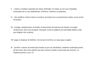 V - realizar a imediata reparação dos danos verificados no imóvel, ou nas suas instalações,
provocados por si, seus dependentes, familiares, visitantes ou prepostos;
VI - não modificar a forma interna ou externa do imóvel sem o consentimento prévio ou por escrito
do locador;
VII - entregar imediatamente ao locador os documentos de cobrança de tributos e encargos
condominiais, bem como qualquer intimação, multa ou exigência de autoridade pública, ainda
que dirigida a ele, locatário;
VIII- pagar as despesas de telefone e de consumo de forca, luz e gás, água e esgoto;
IX - permitir a vistoria do imóvel pelo locador ou por seu mandatário, mediante combinação prévia
de dia e hora, bem como admitir que seja o mesmo visitado e examinado por terceiros, na
hipótese prevista no art. 27;
 
