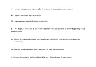 X - cumprir integralmente a convenção de condomínio e os regulamentos internos;
XI - pagar o prêmio do seguro de fiança;
XII - pagar as despesas ordinárias de condomínio.
§ 1 - Por despesas ordinárias de condomínio se entendem as necessárias a administração respectiva,
especialmente:
a) salários, encargos trabalhistas, contribuições previdenciárias e sociais dos empregados do
condomínio;
b) consumo de água e esgoto, gás, luz e forca das áreas de uso comum;
c) limpeza, conservação e pintura das instalações e dependências de uso comum;
 