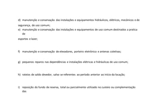 d) manutenção e conservação das instalações e equipamentos hidráulicos, elétricos, mecânicos e de
segurança, de uso comum;
e) manutenção e conservação das instalações e equipamentos de uso comum destinados a pratica
de
esportes e lazer;
f) manutenção e conservação de elevadores, porteiro eletrônico e antenas coletivas;
g) pequenos reparos nas dependências e instalações elétricas e hidráulicas de uso comum;
h) rateios de saldo devedor, salvo se referentes ao período anterior ao início da locação;
i) reposição do fundo de reserva, total ou parcialmente utilizado no custeio ou complementação
das
 