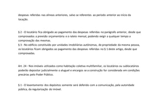 despesas referidas nas alíneas anteriores, salvo se referentes ao período anterior ao início da
locação.
§ 2 - O locatário fica obrigado ao pagamento das despesas referidas no parágrafo anterior, desde que
comprovados a previsão orçamentária e o rateio mensal, podendo exigir a qualquer tempo a
comprovação das mesmas.
§ 3 - No edifício constituído por unidades imobiliárias autônomas, de propriedade da mesma pessoa,
os locatários ficam obrigados ao pagamento das despesas referidas no § 1 deste artigo, desde que
comprovadas.
Art. 24 - Nos imóveis utilizados como habitação coletiva multifamiliar, os locatários ou sublocatários
poderão depositar judicialmente o aluguel e encargos se a construção for considerada em condições
precárias pelo Poder Público.
§ 1 - O levantamento dos depósitos somente será deferido com a comunicação, pela autoridade
pública, da regularização do imóvel.
 