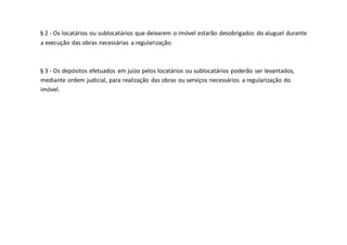§ 2 - Os locatários ou sublocatários que deixarem o imóvel estarão desobrigados do aluguel durante
a execução das obras necessárias a regularização.
§ 3 - Os depósitos efetuados em juízo pelos locatários ou sublocatários poderão ser levantados,
mediante ordem judicial, para realização das obras ou serviços necessários a regularização do
imóvel.
 