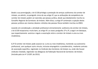 Desde a sua promulgação, a lei 6.530 privilegia a prestação de serviços autônomos do corretor de
imóveis, ao admitir, no parágrafo único do seu artigo 3º, que as atribuições de competência do
corretor de imóveis podem ser exercidas por pessoa jurídica, desde que devidamente inscrita no
Conselho Regional de Corretores de Imóveis. Além disso, o artigo 6º contempla a sujeição destas
pessoas jurídicas aos mesmos deveres e direitos das pessoas físicas também inscritas no CRECI.
Levando em consideração a atividade profissional eminentemente autônoma do corretor de imóveis,
a lei 6.530 recepcionou muito bem, ao artigo 6º, os novos parágrafos 2º e 3º, a seguir em destaque,
que respectivamente autoriza e regula a associação entre o corretor de imóveis e uma ou mais
imobiliárias.
§ 2º O corretor de imóveis pode associar-se a uma ou mais imobiliárias, mantendo sua autonomia
profissional, sem qualquer outro vínculo, inclusive empregatício e previdenciário, mediante contrato
de associação específico, registrado no Sindicato dos Corretores de Imóveis ou, onde não houver
sindicato instalado, registrado nas delegacias da Federação Nacional de Corretores de Imóveis.
(Incluído pela Lei nº 13.097, de 2015)
 