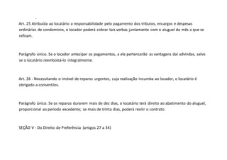 -
Art. 25 Atribuída ao locatário a responsabilidade pelo pagamento dos tributos, encargos e despesas
ordinárias de condomínio, o locador poderá cobrar tais verbas juntamente com o aluguel do mês a que se
refiram.
Parágrafo único. Se o locador antecipar os pagamentos, a ele pertencerão as vantagens daí advindas, salvo
se o locatário reembolsá-lo integralmente.
Art. 26 - Necessitando o imóvel de reparos urgentes, cuja realização incumba ao locador, o locatário é
obrigado a consentilos.
Parágrafo único. Se os reparos durarem mais de dez dias, o locatário terá direito ao abatimento do aluguel,
proporcional ao período excedente; se mais de trinta dias, poderá resilir o contrato.
SEÇÃO V - Do Direito de Preferência (artigos 27 a 34)
 