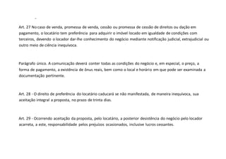 -
Art. 27 No caso de venda, promessa de venda, cessão ou promessa de cessão de direitos ou dação em
pagamento, o locatário tem preferência para adquirir o imóvel locado em igualdade de condições com
terceiros, devendo o locador dar-lhe conhecimento do negócio mediante notificação judicial, extrajudicial ou
outro meio de ciência inequívoca.
Parágrafo único. A comunicação deverá conter todas as condições do negócio e, em especial, o preço, a
forma de pagamento, a existência de ônus reais, bem como o local e horário em que pode ser examinada a
documentação pertinente.
Art. 28 - O direito de preferência do locatário caducará se não manifestada, de maneira inequívoca, sua
aceitação integral a proposta, no prazo de trinta dias.
Art. 29 - Ocorrendo aceitação da proposta, pelo locatário, a posterior desistência do negócio pelo locador
acarreta, a este, responsabilidade pelos prejuízos ocasionados, inclusive lucros cessantes.
 