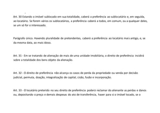 -
Art. 30 Estando o imóvel sublocado em sua totalidade, caberá a preferência ao sublocatário e, em seguida,
ao locatário. Se forem vários os sublocatários, a preferência caberá a todos, em comum, ou a qualquer deles,
se um só for o interessado.
Parágrafo único. Havendo pluralidade de pretendentes, caberá a preferência ao locatário mais antigo, e, se
da mesma data, ao mais idoso.
Art. 31 - Em se tratando de alienação de mais de uma unidade imobiliária, o direito de preferência incidirá
sobre a totalidade dos bens objeto da alienação.
Art. 32 - O direito de preferência não alcança os casos de perda da propriedade ou venda por decisão
judicial, permuta, doação, integralização de capital, cisão, fusão e incorporação.
Art. 33 - O locatário preterido no seu direito de preferência poderá reclamar do alienante as perdas e danos
ou, depositando o preço e demais despesas do ato de transferência, haver para si o imóvel locado, se o
 