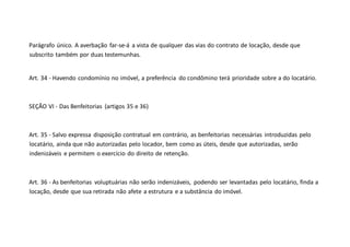 Parágrafo único. A averbação far-se-á a vista de qualquer das vias do contrato de locação, desde que
subscrito também por duas testemunhas.
Art. 34 - Havendo condomínio no imóvel, a preferência do condômino terá prioridade sobre a do locatário.
SEÇÃO VI - Das Benfeitorias (artigos 35 e 36)
Art. 35 - Salvo expressa disposição contratual em contrário, as benfeitorias necessárias introduzidas pelo
locatário, ainda que não autorizadas pelo locador, bem como as úteis, desde que autorizadas, serão
indenizáveis e permitem o exercício do direito de retenção.
Art. 36 - As benfeitorias voluptuárias não serão indenizáveis, podendo ser levantadas pelo locatário, finda a
locação, desde que sua retirada não afete a estrutura e a substância do imóvel.
 