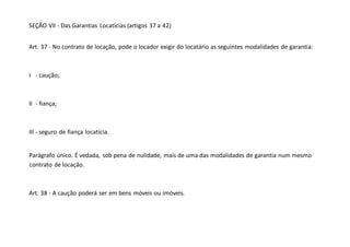 SEÇÃO VII - Das Garantias Locatícias (artigos 37 a 42)
Art. 37 - No contrato de locação, pode o locador exigir do locatário as seguintes modalidades de garantia:
I - caução;
II - fiança;
III - seguro de fiança locatícia.
Parágrafo único. É vedada, sob pena de nulidade, mais de uma das modalidades de garantia num mesmo
contrato de locação.
Art. 38 - A caução poderá ser em bens móveis ou imóveis.
 