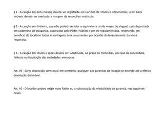 § 1 - A caução em bens móveis deverá ser registrada em Cartório de Títulos e Documentos; a em bens
imóveis deverá ser averbada a margem da respectiva matricula.
§ 2 - A caução em dinheiro, que não poderá exceder o equivalente a três meses de aluguel, será depositada
em caderneta de poupança, autorizada pelo Poder Público e por ele regulamentada, revertendo em
benefício do locatário todas as vantagens dela decorrentes por ocasião do levantamento da soma
respectiva.
§ 3 - A caução em títulos e ações deverá ser substituída, no prazo de trinta dias, em caso de concordata,
falência ou liquidação das sociedades emissoras.
Art. 39 - Salvo disposição contratual em contrário, qualquer das garantias da locação se estende até a efetiva
devolução do imóvel.
Art. 40 - O locador poderá exigir novo fiador ou a substituição da modalidade de garantia, nos seguintes
casos:
 