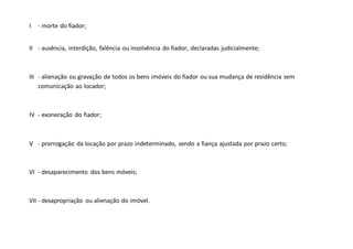 I - morte do fiador;
II - ausência, interdição, falência ou insolvência do fiador, declaradas judicialmente;
III - alienação ou gravação de todos os bens imóveis do fiador ou sua mudança de residência sem
comunicação ao locador;
IV - exoneração do fiador;
V - prorrogação da locação por prazo indeterminado, sendo a fiança ajustada por prazo certo;
VI - desaparecimento dos bens móveis;
VII - desapropriação ou alienação do imóvel.
 
