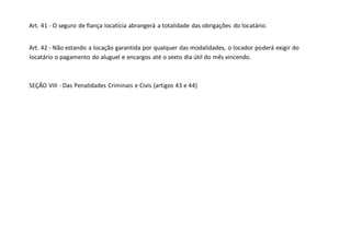 Art. 41 - O seguro de fiança locatícia abrangerá a totalidade das obrigações do locatário.
Art. 42 - Não estando a locação garantida por qualquer das modalidades, o locador poderá exigir do
locatário o pagamento do aluguel e encargos até o sexto dia útil do mês vincendo.
SEÇÃO VIII - Das Penalidades Criminais e Civis (artigos 43 e 44)
 